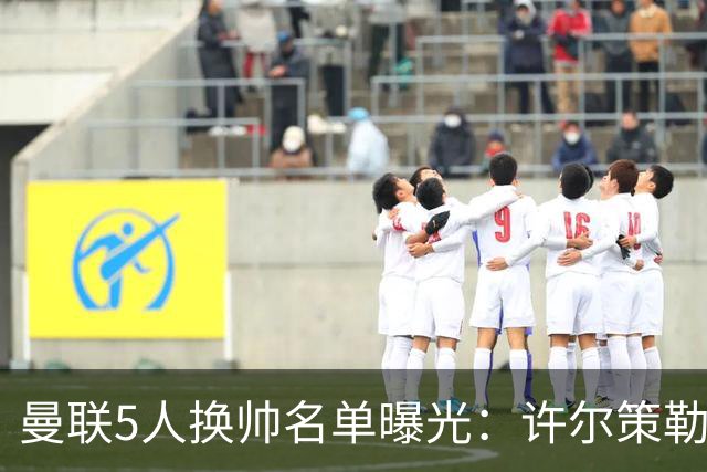 曼联5人换帅名单曝光：许尔策勒受青睐，挖角需付赔偿金